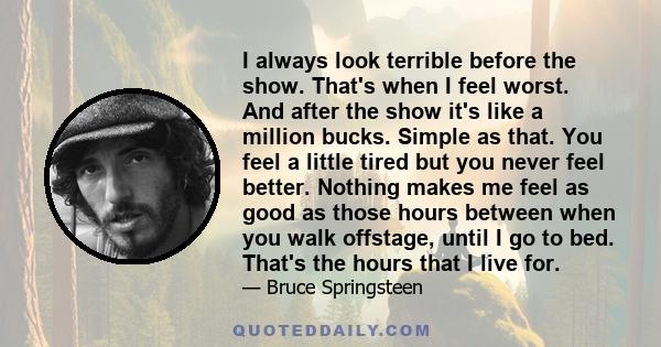 I always look terrible before the show. That's when I feel worst. And after the show it's like a million bucks. Simple as that. You feel a little tired but you never feel better. Nothing makes me feel as good as those