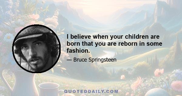 I believe when your children are born that you are reborn in some fashion.