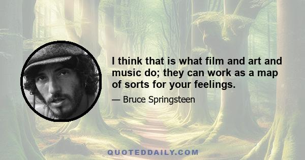 I think that is what film and art and music do; they can work as a map of sorts for your feelings.