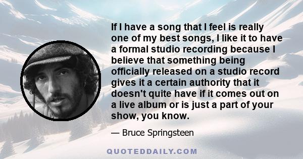 If I have a song that I feel is really one of my best songs, I like it to have a formal studio recording because I believe that something being officially released on a studio record gives it a certain authority that it 