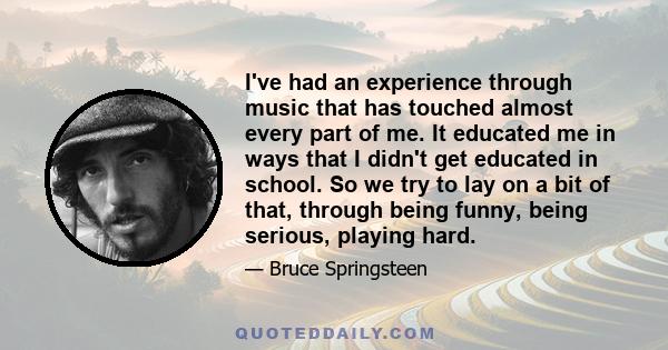 I've had an experience through music that has touched almost every part of me. It educated me in ways that I didn't get educated in school. So we try to lay on a bit of that, through being funny, being serious, playing