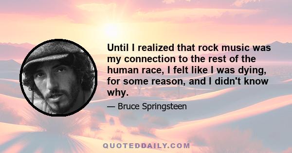 Until I realized that rock music was my connection to the rest of the human race, I felt like I was dying, for some reason, and I didn't know why.