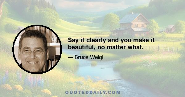 Say it clearly and you make it beautiful, no matter what.