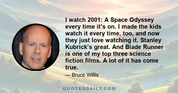 I watch 2001: A Space Odyssey every time it’s on. I made the kids watch it every time, too, and now they just love watching it. Stanley Kubrick’s great. And Blade Runner is one of my top three science fiction films. A