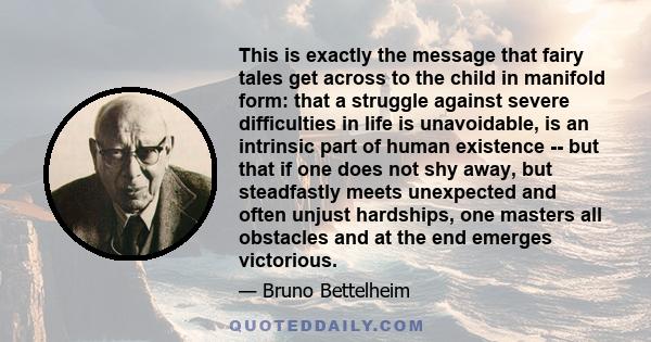 This is exactly the message that fairy tales get across to the child in manifold form: that a struggle against severe difficulties in life is unavoidable, is an intrinsic part of human existence -- but that if one does