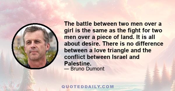 The battle between two men over a girl is the same as the fight for two men over a piece of land. It is all about desire. There is no difference between a love triangle and the conflict between Israel and Palestine.