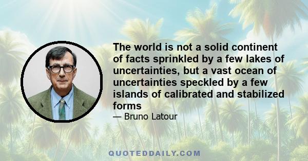 The world is not a solid continent of facts sprinkled by a few lakes of uncertainties, but a vast ocean of uncertainties speckled by a few islands of calibrated and stabilized forms