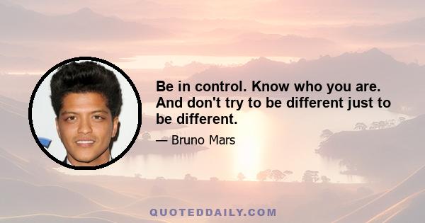 Be in control. Know who you are. And don't try to be different just to be different.