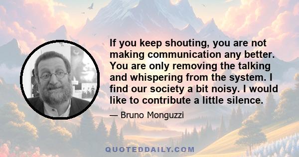 If you keep shouting, you are not making communication any better. You are only removing the talking and whispering from the system. I find our society a bit noisy. I would like to contribute a little silence.