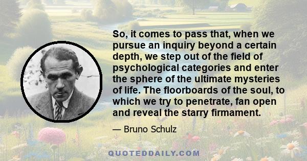 So, it comes to pass that, when we pursue an inquiry beyond a certain depth, we step out of the field of psychological categories and enter the sphere of the ultimate mysteries of life. The floorboards of the soul, to