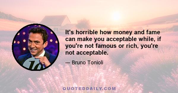 It's horrible how money and fame can make you acceptable while, if you're not famous or rich, you're not acceptable.