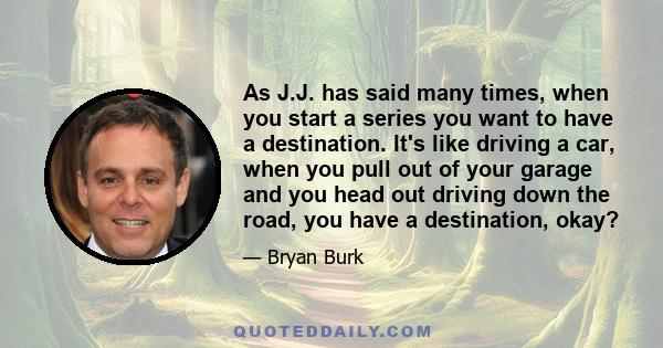 As J.J. has said many times, when you start a series you want to have a destination. It's like driving a car, when you pull out of your garage and you head out driving down the road, you have a destination, okay?