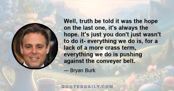 Well, truth be told it was the hope on the last one, it's always the hope. It's just you don't just wasn't to do it- everything we do is, for a lack of a more crass term, everything we do is pushing against the conveyer 