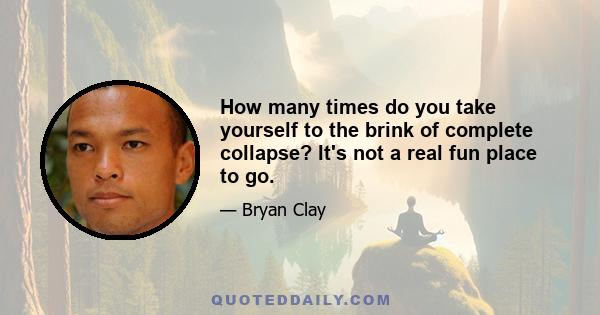 How many times do you take yourself to the brink of complete collapse? It's not a real fun place to go.