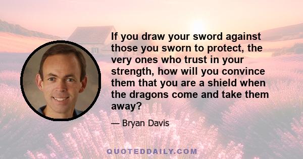 If you draw your sword against those you sworn to protect, the very ones who trust in your strength, how will you convince them that you are a shield when the dragons come and take them away?