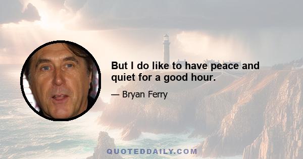 But I do like to have peace and quiet for a good hour.