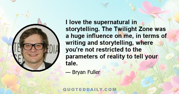 I love the supernatural in storytelling. The Twilight Zone was a huge influence on me, in terms of writing and storytelling, where you're not restricted to the parameters of reality to tell your tale.