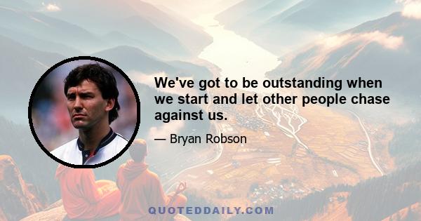 We've got to be outstanding when we start and let other people chase against us.