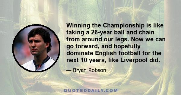 Winning the Championship is like taking a 26-year ball and chain from around our legs. Now we can go forward, and hopefully dominate English football for the next 10 years, like Liverpool did.