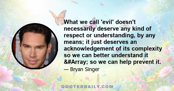 What we call 'evil' doesn't necessarily deserve any kind of respect or understanding, by any means; it just deserves an acknowledgement of its complexity so we can better understand it &#Array; so we can help prevent it.