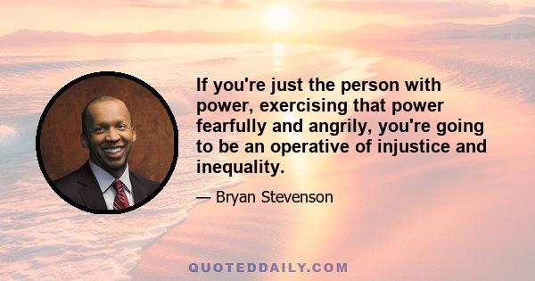 If you're just the person with power, exercising that power fearfully and angrily, you're going to be an operative of injustice and inequality.