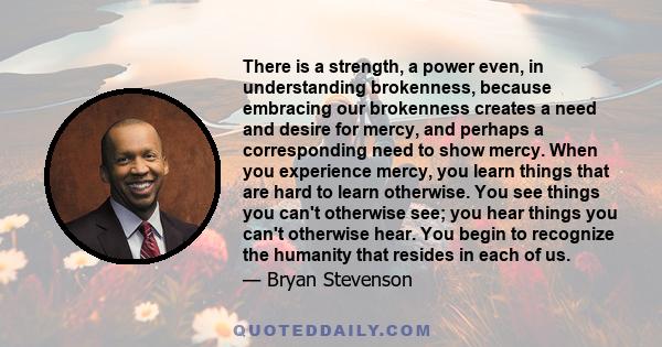 There is a strength, a power even, in understanding brokenness, because embracing our brokenness creates a need and desire for mercy, and perhaps a corresponding need to show mercy. When you experience mercy, you learn