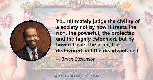 You ultimately judge the civility of a society not by how it treats the rich, the powerful, the protected and the highly esteemed, but by how it treats the poor, the disfavored and the disadvantaged.