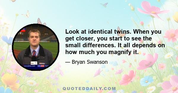 Look at identical twins. When you get closer, you start to see the small differences. It all depends on how much you magnify it.