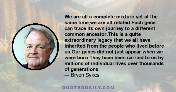 We are all a complete mixture;yet at the same time,we are all related.Each gene can trace its own journey to a different common ancestor.This is a quite extraordinary legacy that we all have inherited from the people