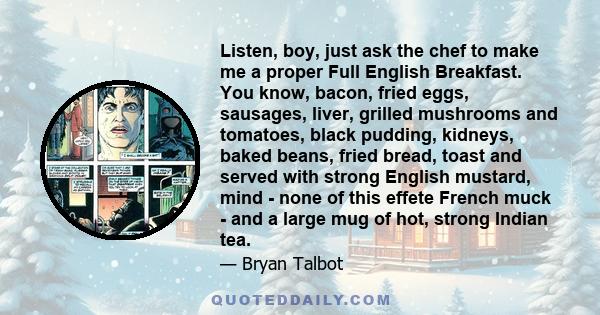 Listen, boy, just ask the chef to make me a proper Full English Breakfast. You know, bacon, fried eggs, sausages, liver, grilled mushrooms and tomatoes, black pudding, kidneys, baked beans, fried bread, toast and served 