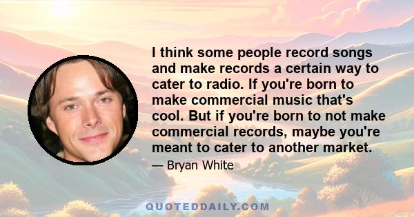 I think some people record songs and make records a certain way to cater to radio. If you're born to make commercial music that's cool. But if you're born to not make commercial records, maybe you're meant to cater to