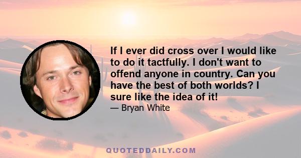 If I ever did cross over I would like to do it tactfully. I don't want to offend anyone in country. Can you have the best of both worlds? I sure like the idea of it!