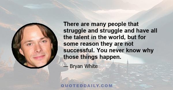 There are many people that struggle and struggle and have all the talent in the world, but for some reason they are not successful. You never know why those things happen.