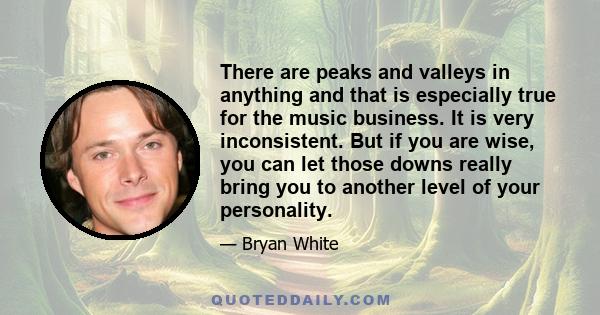 There are peaks and valleys in anything and that is especially true for the music business. It is very inconsistent. But if you are wise, you can let those downs really bring you to another level of your personality.