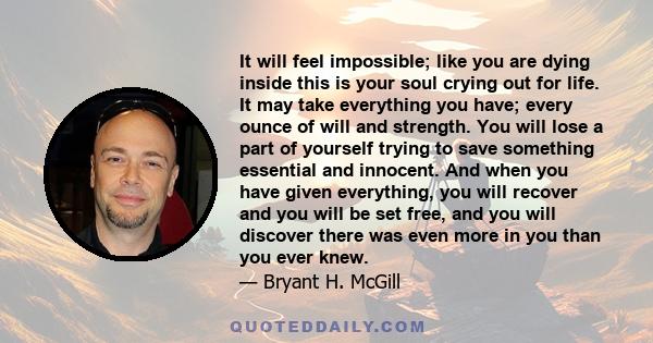 It will feel impossible; like you are dying inside this is your soul crying out for life. It may take everything you have; every ounce of will and strength. You will lose a part of yourself trying to save something