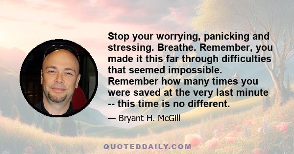 Stop your worrying, panicking and stressing. Breathe. Remember, you made it this far through difficulties that seemed impossible. Remember how many times you were saved at the very last minute -- this time is no