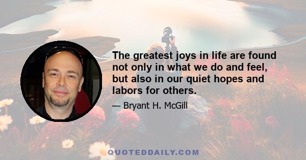 The greatest joys in life are found not only in what we do and feel, but also in our quiet hopes and labors for others.