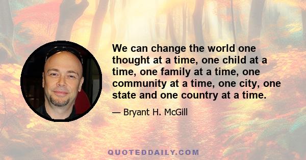 We can change the world one thought at a time, one child at a time, one family at a time, one community at a time, one city, one state and one country at a time.