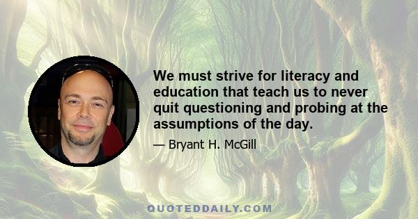 We must strive for literacy and education that teach us to never quit questioning and probing at the assumptions of the day.