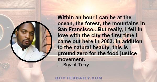 Within an hour I can be at the ocean, the forest, the mountains in San Francisco...But really, I fell in love with the city the first time I came out here in 2003. In addition to the natural beauty, this is ground zero