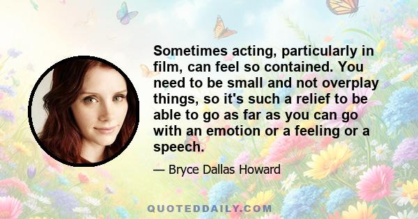 Sometimes acting, particularly in film, can feel so contained. You need to be small and not overplay things, so it's such a relief to be able to go as far as you can go with an emotion or a feeling or a speech.