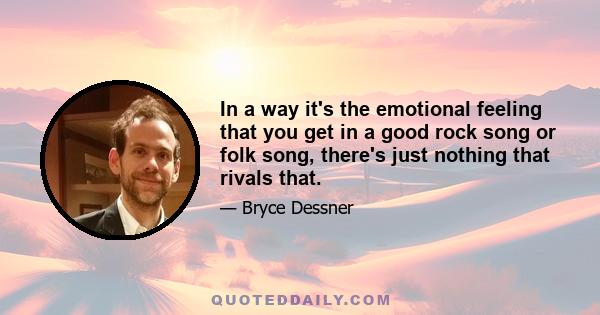 In a way it's the emotional feeling that you get in a good rock song or folk song, there's just nothing that rivals that.