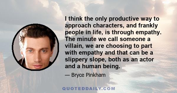 I think the only productive way to approach characters, and frankly people in life, is through empathy. The minute we call someone a villain, we are choosing to part with empathy and that can be a slippery slope, both