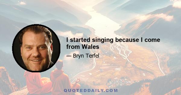 I started singing because I come from Wales