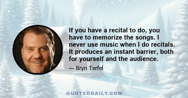 If you have a recital to do, you have to memorize the songs. I never use music when I do recitals. It produces an instant barrier, both for yourself and the audience.