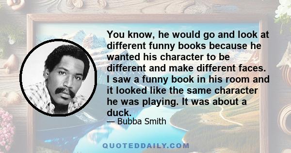 You know, he would go and look at different funny books because he wanted his character to be different and make different faces. I saw a funny book in his room and it looked like the same character he was playing. It