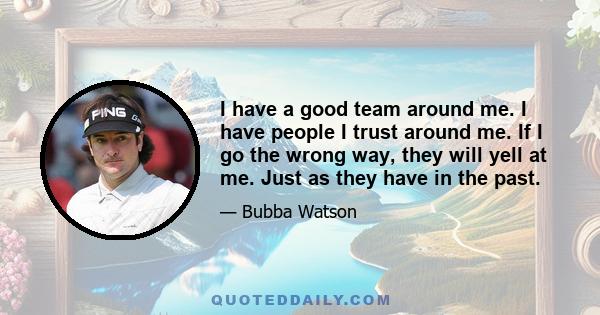 I have a good team around me. I have people I trust around me. If I go the wrong way, they will yell at me. Just as they have in the past.