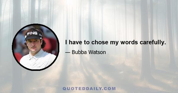 I have to chose my words carefully.