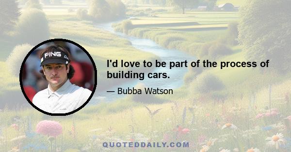 I'd love to be part of the process of building cars.
