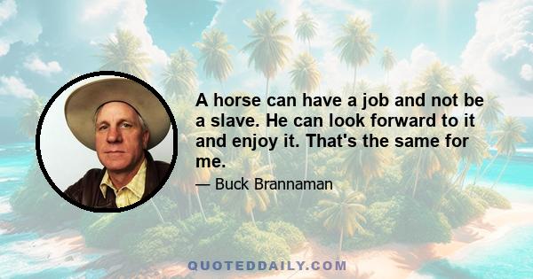 A horse can have a job and not be a slave. He can look forward to it and enjoy it. That's the same for me.
